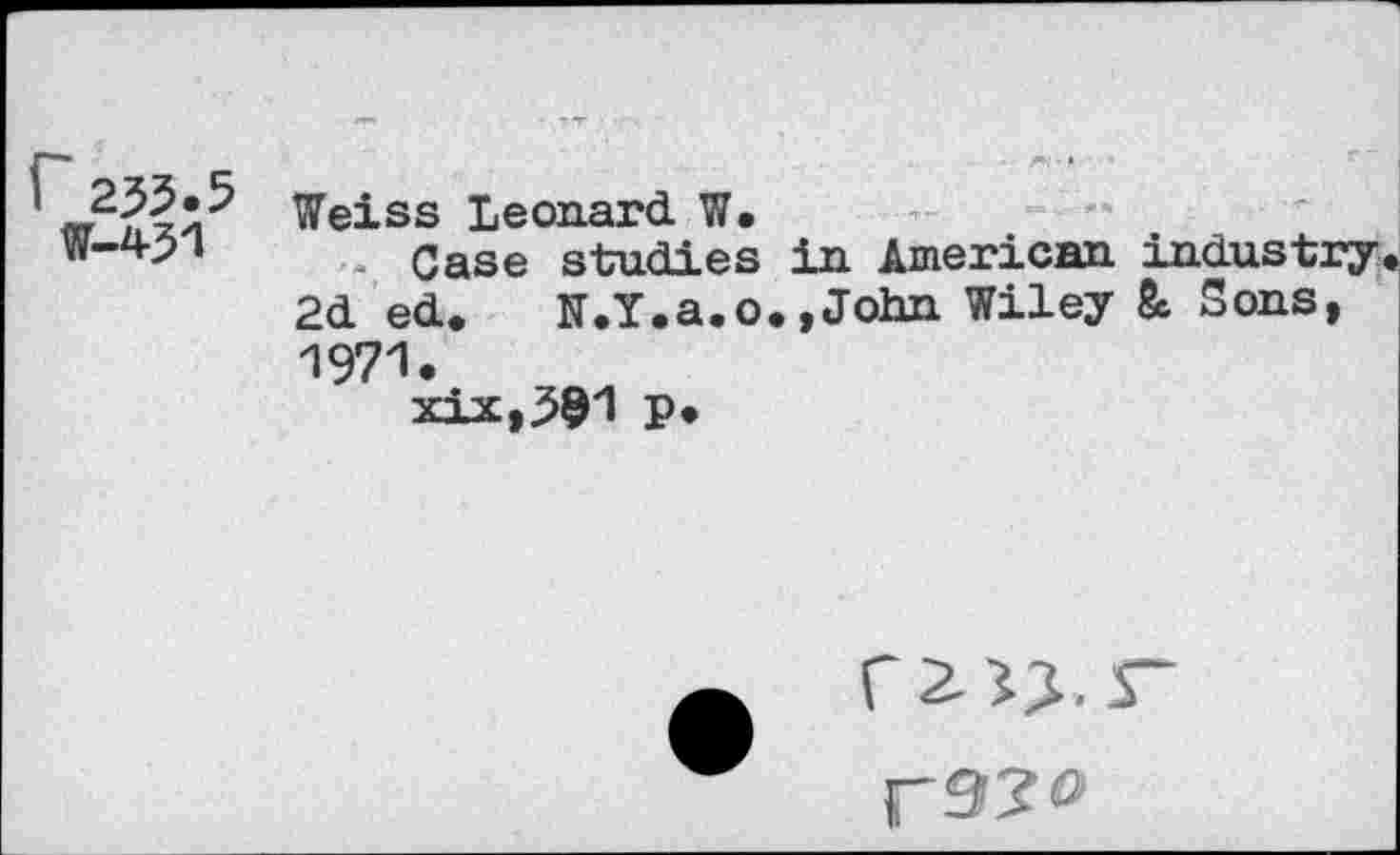 ﻿235.5 W-451	Weiss Leonard W. Case studies in American industry 2d ed. K.Y.a.o.,John Wiley & Sons, 1971. xix,391 P»
‘2->X
F3?°